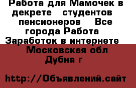 Работа для Мамочек в декрете , студентов , пенсионеров. - Все города Работа » Заработок в интернете   . Московская обл.,Дубна г.